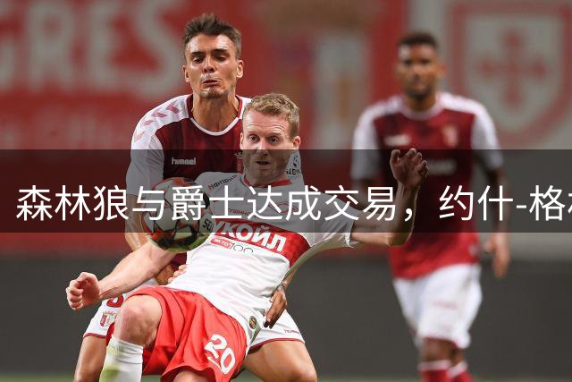 森林狼与爵士达成交易，约什-格林转投爵士