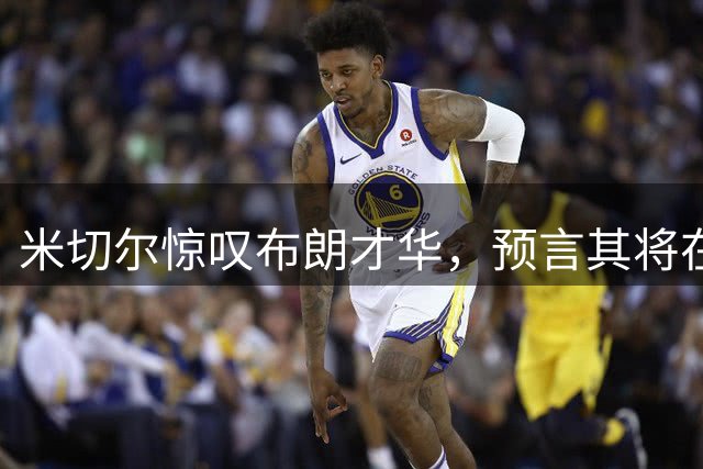 米切尔惊叹布朗才华，预言其将在篮网闪耀